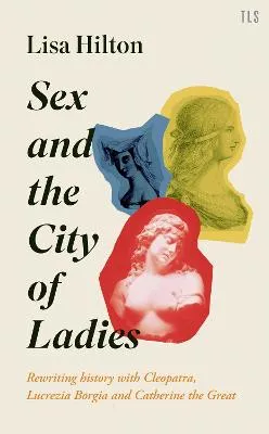 Sex and the City of Ladies: Rewriting History with Cleopatra, Lucrezia Borgia and Catherine the Great by Lisa Hilton