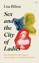 Sex and the City of Ladies: Rewriting History with Cleopatra, Lucrezia Borgia and Catherine the Great by Lisa Hilton