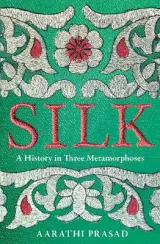 Silk: A History in Three Metamorphoses Weaving Together Biography, Global History and Science Writing by Aarathi Prasad