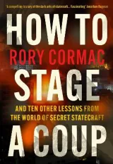 How To Stage A Coup: And Ten Other Lessons from the World of Secret Statecraft by Rory Cormac
